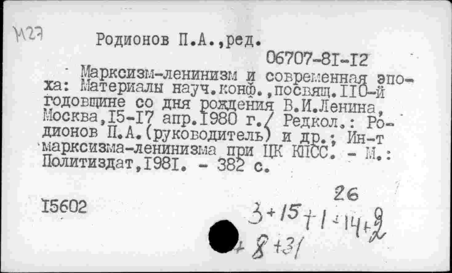 ﻿Родионов П.А.,ред.
06707-81-12
Марксизм-ленинизм и современная эпо ха: Материалы науч.конф.,посвящ.110-й годовщине со дня рождения В.И.Ленина. Москва,15-17 апр.1980 г./ Редкол.: Ро-' дионов П.А.(руководитель) и др.; Ин-т 'марксизма-ленинизма при ЦК КПСС. - М. • Политиздат,1981. - 382 с.
15602